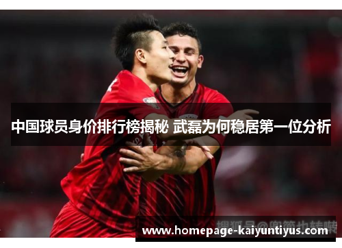 中国球员身价排行榜揭秘 武磊为何稳居第一位分析
