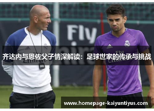 齐达内与恩佐父子情深解读：足球世家的传承与挑战