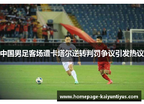 中国男足客场遭卡塔尔逆转判罚争议引发热议